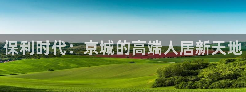 新宝3得74OO5：保利时代：京城的高端人居新天地