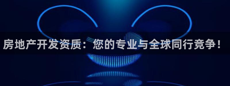 新宝集团新宝5：房地产开发资质：您的专业与全球同行竞争！