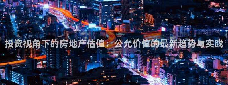 新宝5 代理：投资视角下的房地产估值：公允价值的最新趋势与实