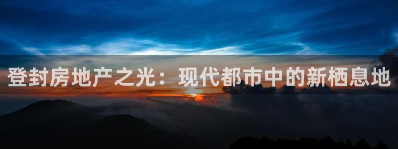 新宝5飞355051：登封房地产之光：现代都市中的新栖息地