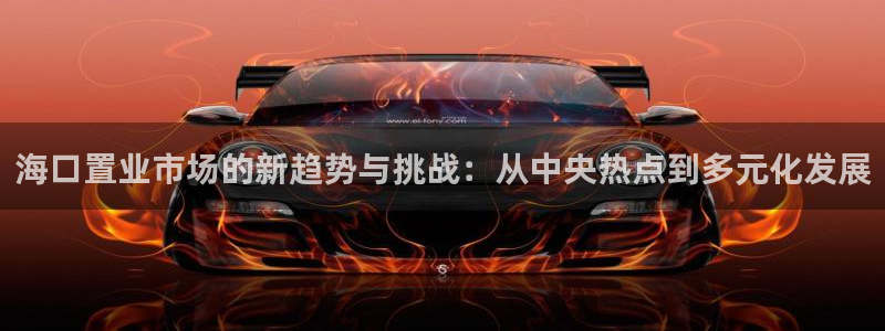 新宝5官方网站：海口置业市场的新趋势与挑战：从中央热点到多元